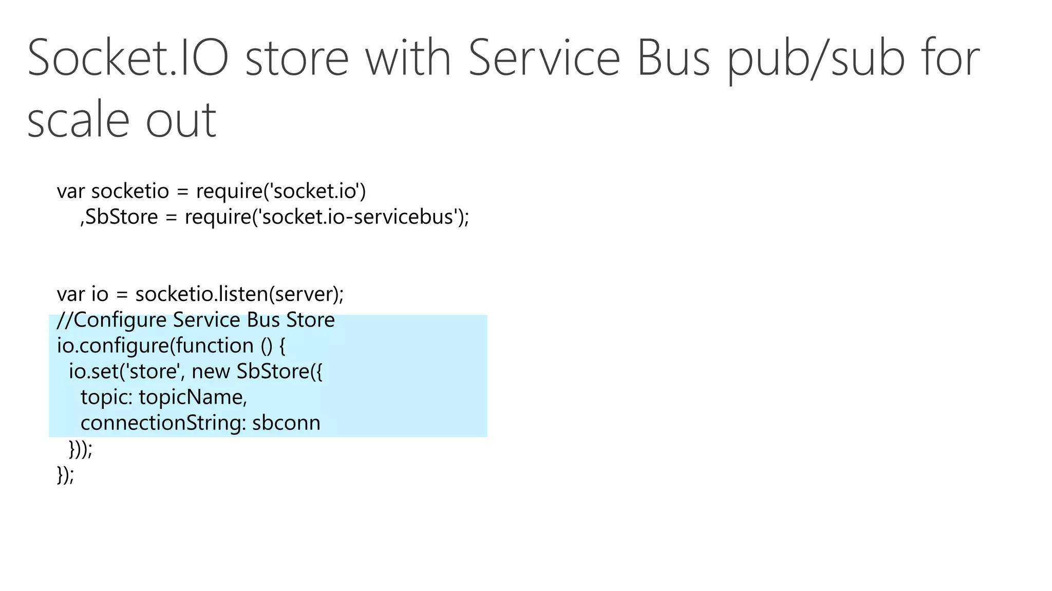 var socketio = require('socket.io')
,SbStore = require('socket.io-servicebus');
var io = socketio.listen(server);
//Configure Service Bus Store
io.configure(function () {
io.set('store', new SbStore({
topic: topicName,
connectionString: sbconn
}));
});
