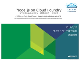 Node.js  on  Cloud  Foundry
      〜～NPMによるNode.jsモジュール管理理のサポートについて〜～ 　
 オリジナルコンテンツ：Cloud Foundry Supports Node.js Modules with NPM
http://blog.cloudfoundry.com/2012/05/24/cloud-foundry-supports-node-js-modules-with-npm/	




                                                                                             2012/7/26
                                                                       ヴイエムウェア株式会社
                                                                                                 池⽥田俊彦




                                                                                              © 2011 VMware Inc. All rights reserved
 