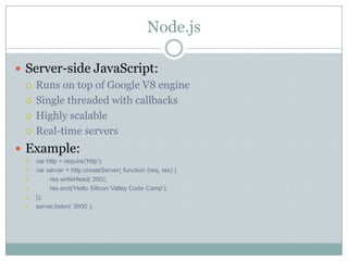 Node.js

 Server-side JavaScript:
   Runs on top of Google V8 engine

   Single threaded with callbacks

   Highly scalable

   Real-time servers

 Example:
     var http = require('http');
     var server = http.createServer( function (req, res) {
          res.writeHead( 200);
          res.end('Hello Silicon Valley Code Camp');
     });
     server.listen( 3000 );
 