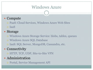 Windows Azure

 Compute
   PaaS: Cloud Services, Windows Azure Web Sites

   IaaS

 Storage
   Windows Azure Storage Service: blobs, tables, queues

   Windows Azure SQL Database

   IaaS: SQL Server, MongoDB, Cassandra, etc.

 Connectivity
   HTTP, TCP, UDP, Site-to-Site VPN

 Administration
   Portal, Service Management API
 