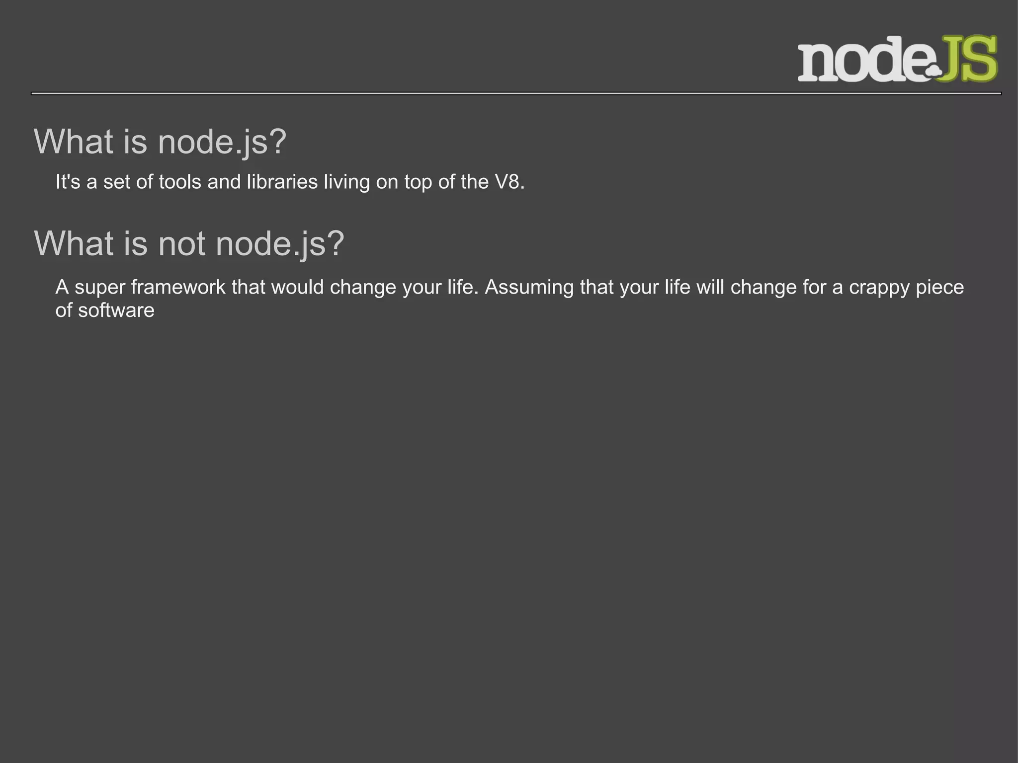 What is node.js? It's a set of tools and libraries living on top of the V8. What is not node.js? A super framework that would change your life. Assuming that your life will change for a crappy piece of software 