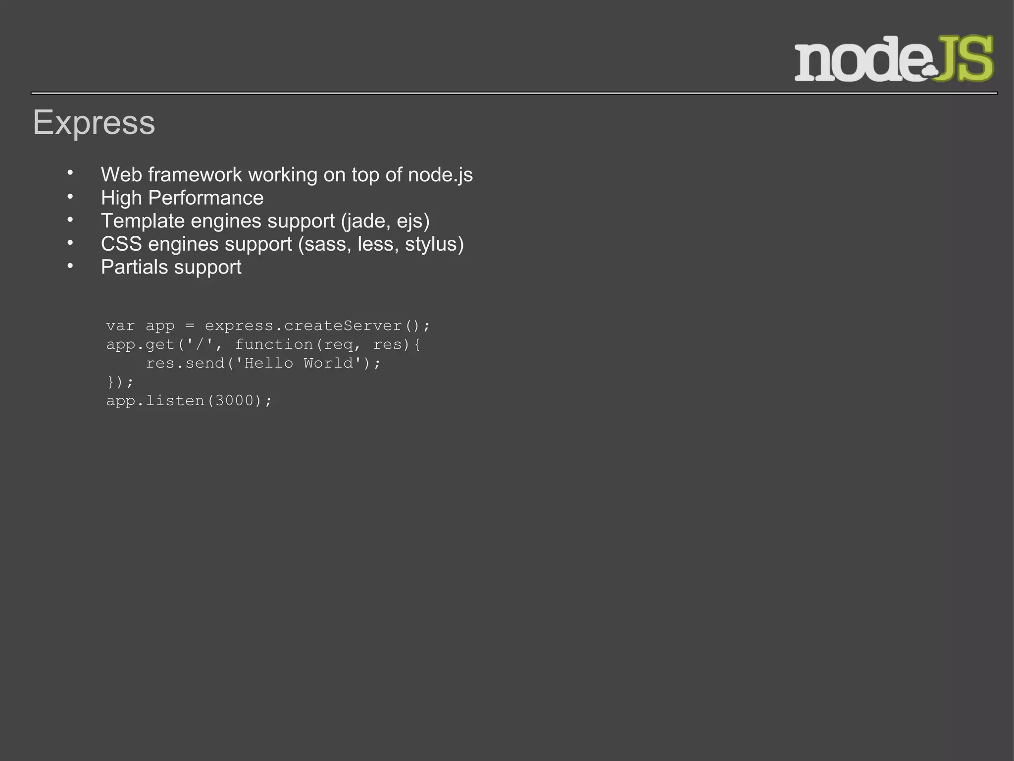 Express Web framework working on top of node.js High Performance Template engines support (jade, ejs) CSS engines support (sass, less, stylus) Partials support  var app = express.createServer(); app.get('/', function(req, res){     res.send('Hello World'); }); app.listen(3000); 