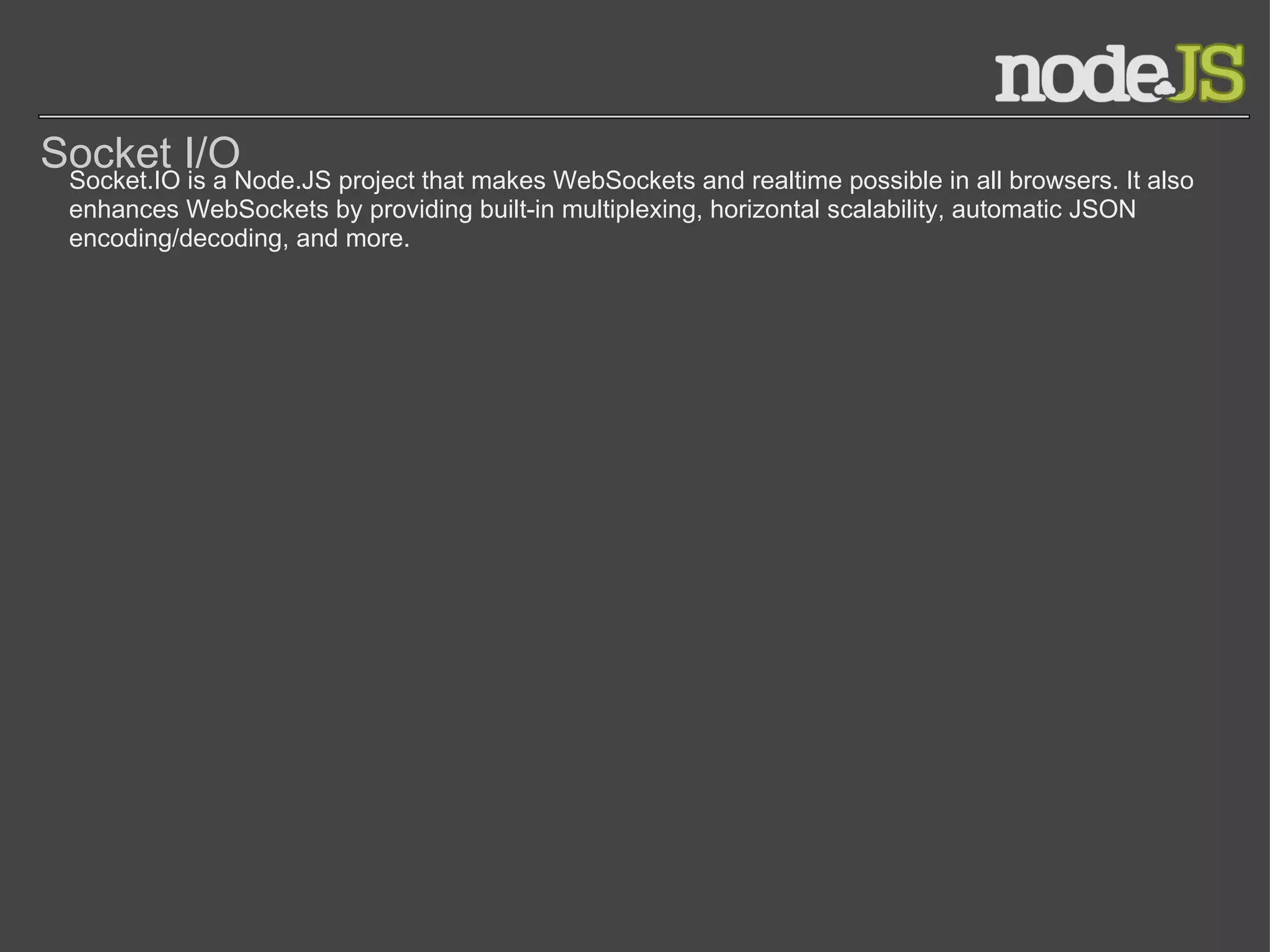 Socket I/O Socket.IO is a Node.JS project that makes WebSockets and realtime possible in all browsers. It also enhances WebSockets by providing built-in multiplexing, horizontal scalability, automatic JSON encoding/decoding, and more. 