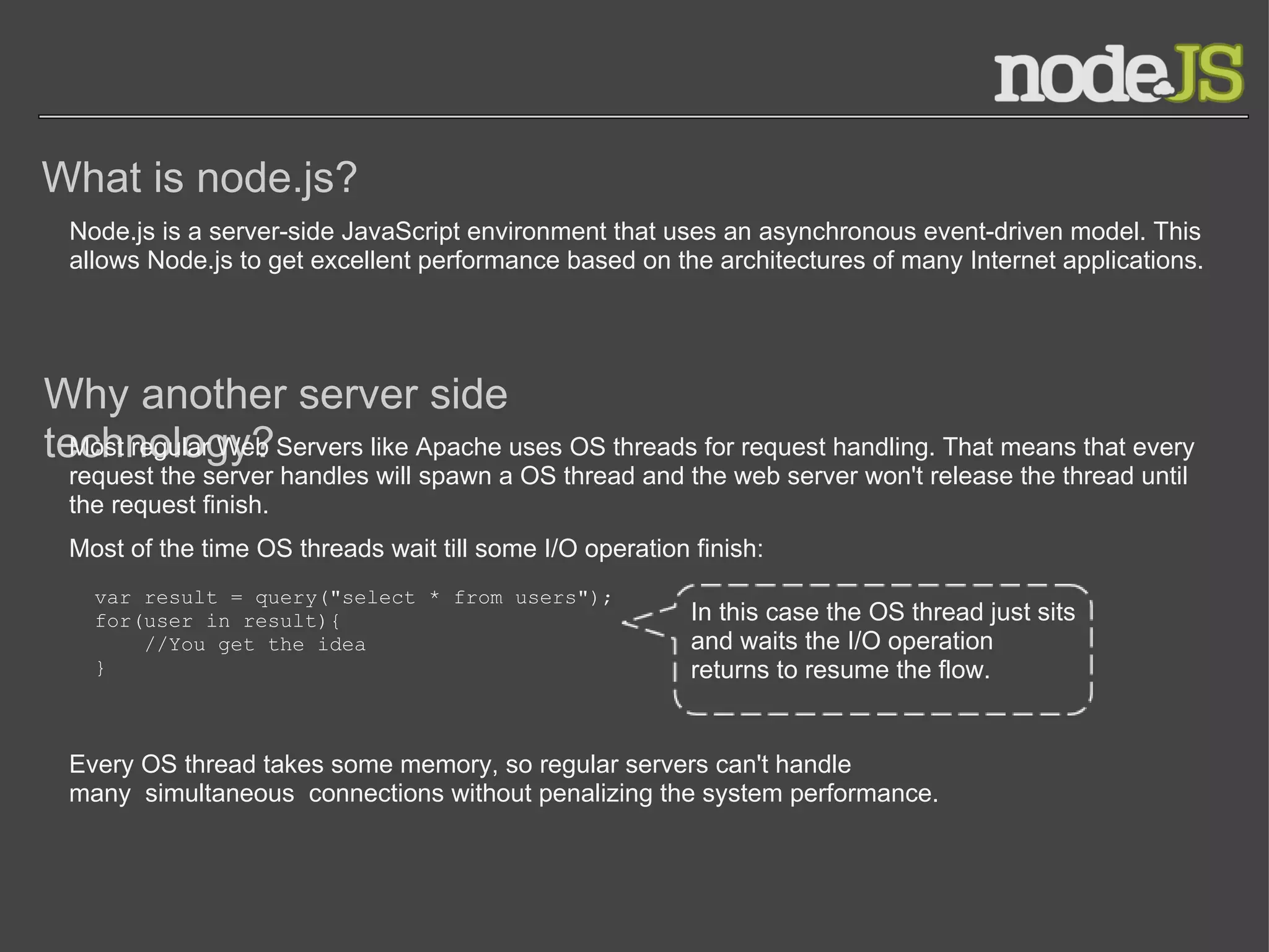 What is node.js? Why another server side technology? Node.js is a server-side JavaScript environment that uses an asynchronous event-driven model. This allows Node.js to get excellent performance based on the architectures of many Internet applications. Most regular Web Servers like Apache uses OS threads for request handling. That means that every request the server handles will spawn a OS thread and the web server won't release the thread until the request finish. Most of the time OS threads wait till some I/O operation finish: var result = query(&quot;select * from users&quot;); for(user in result){      //You get the idea } In this case the OS thread just sits and waits the I/O operation returns to resume the flow. Every OS thread takes some memory, so regular servers can't handle many simultaneous connections without penalizing the system performance. 