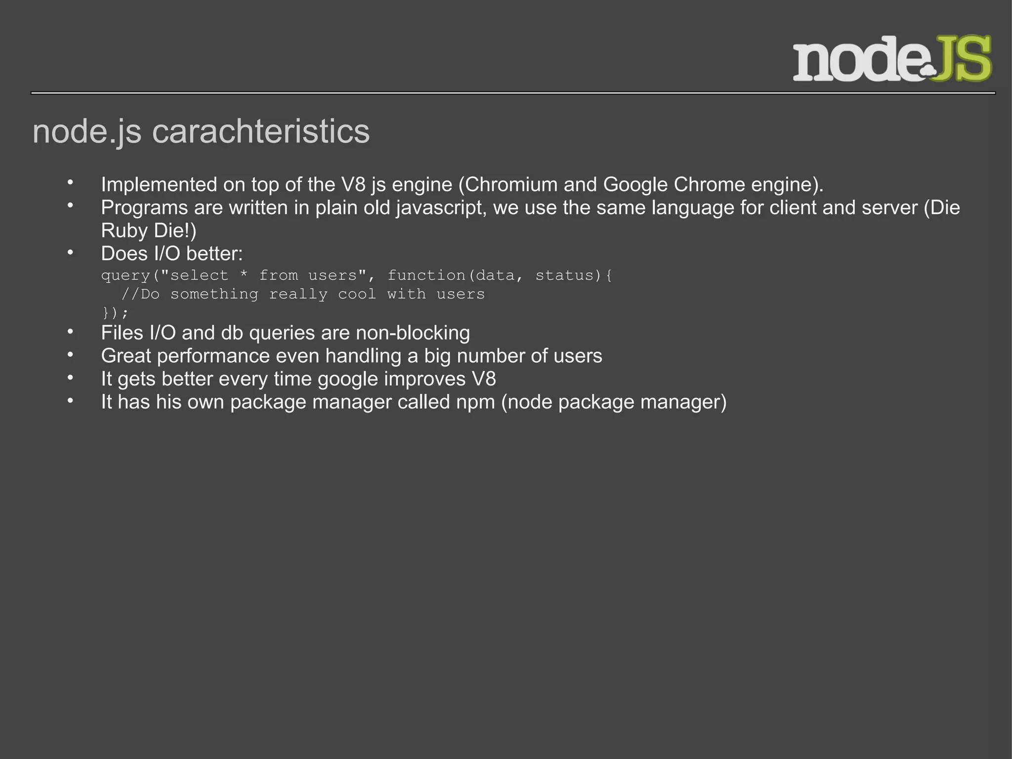 node.js carachteristics Implemented on top of the V8 js engine (Chromium and Google Chrome engine). Programs are written in plain old javascript, we use the same language for client and server (Die Ruby Die!) Does I/O better: query(&quot;select * from users&quot;, function(data, status){   //Do something really cool with users }); Files I/O and db queries are non-blocking Great performance even handling a big number of users It gets better every time google improves V8 It has his own package manager called npm (node package manager) 