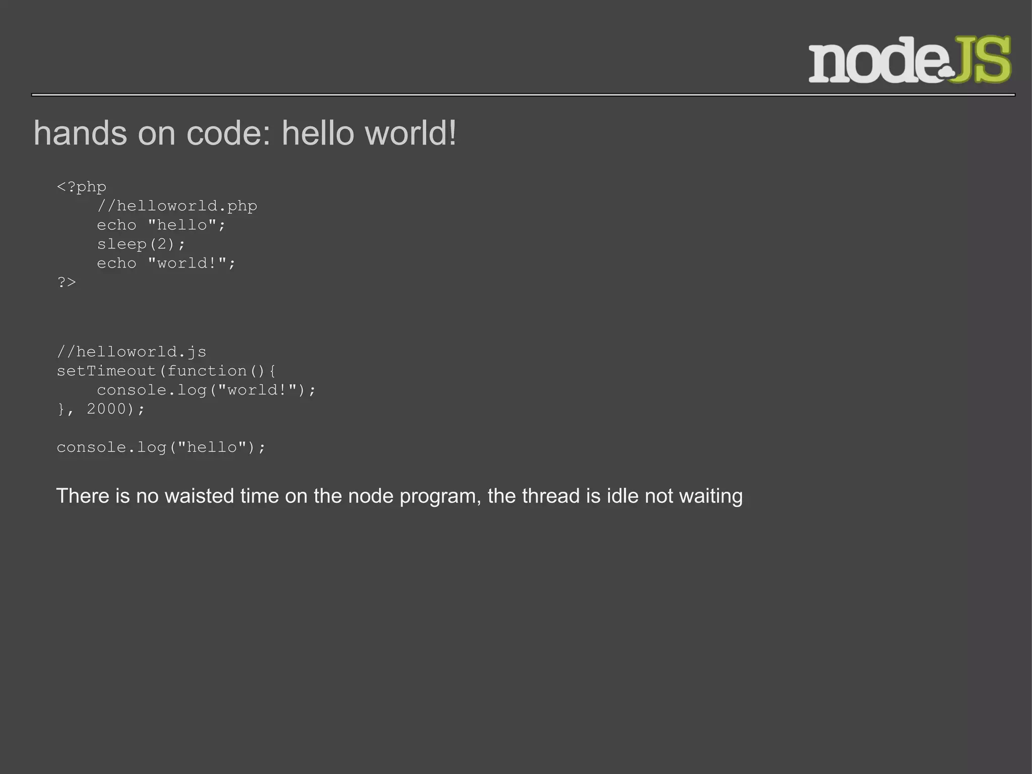 hands on code: hello world! <?php       //helloworld.php      echo &quot;hello&quot;;      sleep(2);      echo &quot;world!&quot;; ?> //helloworld.js setTimeout(function(){      console.log(&quot;world!&quot;); }, 2000); console.log(&quot;hello&quot;); There is no waisted time on the node program, the thread is idle not waiting 