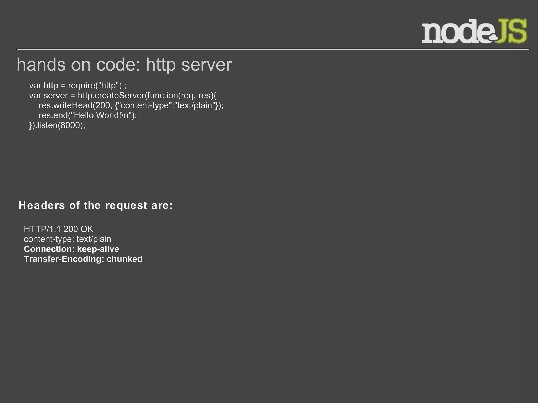hands on code: http server var http = require(&quot;http&quot;) ; var server = http.createServer(function(req, res){      res.writeHead(200, {&quot;content-type&quot;:&quot;text/plain&quot;});      res.end(&quot;Hello World!\n&quot;); }).listen(8000); Headers of the request are: HTTP/1.1 200 OK content-type: text/plain Connection: keep-alive Transfer-Encoding: chunked 