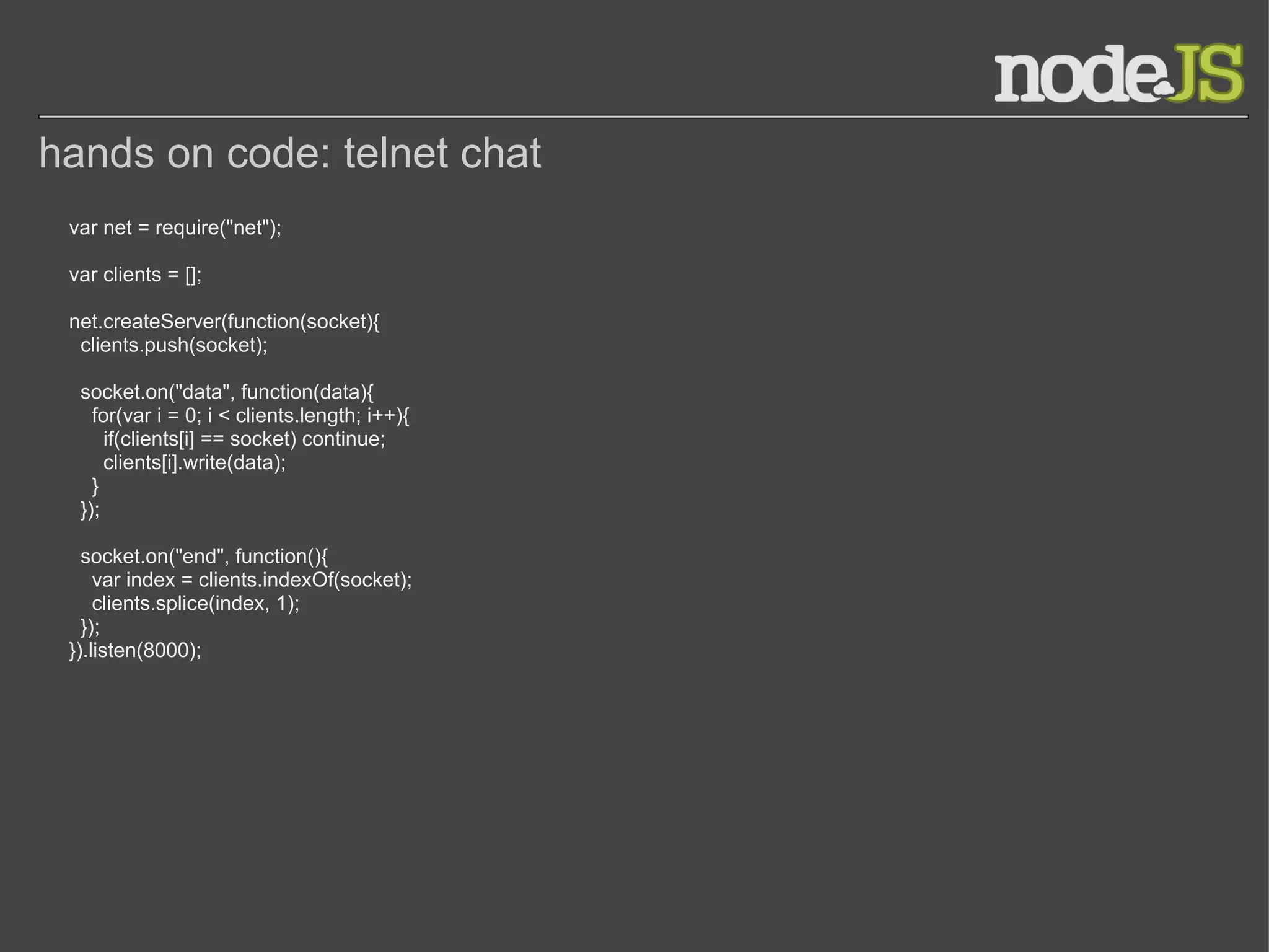 hands on code: telnet chat var net = require(&quot;net&quot;); var clients = []; net.createServer(function(socket){    clients.push(socket);         socket.on(&quot;data&quot;, function(data){      for(var i = 0; i < clients.length; i++){              if(clients[i] == socket) continue;        clients[i].write(data);                  }        });         socket.on(&quot;end&quot;, function(){      var index = clients.indexOf(socket);      clients.splice(index, 1);    });   }).listen(8000); 