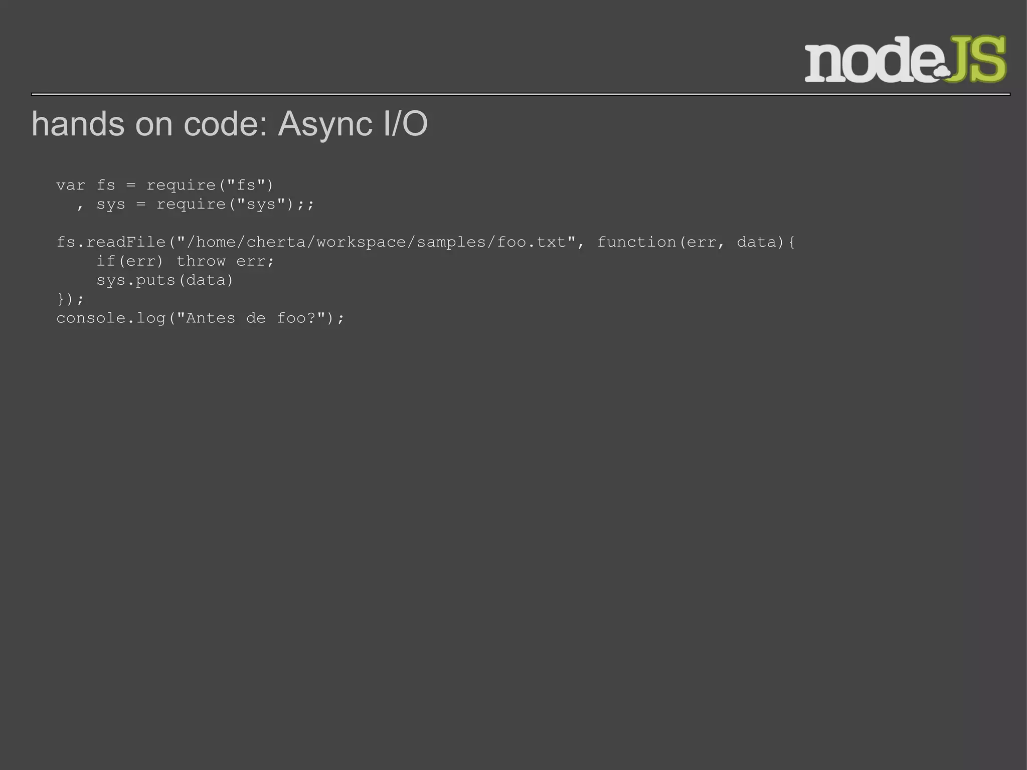 hands on code: Async I/O var fs = require(&quot;fs&quot;)   , sys = require(&quot;sys&quot;);; fs.readFile(&quot;/home/cherta/workspace/samples/foo.txt&quot;, function(err, data){     if(err) throw err;     sys.puts(data) }); console.log(&quot;Antes de foo?&quot;); 