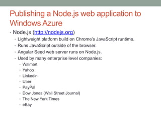 Publishing a Node.js web application to
Windows Azure
• Node.js (http://nodejs.org)
• Lightweight platform build on Chrome’s JavaScript runtime.
• Runs JavaScript outside of the browser.
• Angular Seed web server runs on Node.js.
• Used by many enterprise level companies:
• Walmart
• Yahoo
• Linkedin
• Uber
• PayPal
• Dow Jones (Wall Street Journal)
• The New York Times
• eBay
 