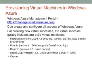 Provisioning Virtual Machines in Windows
Azure
• Windows Azure Management Portal -
https://manage.windowsazure.com
• Can create and configure all aspects of Windows Azure.
• For creating new virtual machines, the virtual machine
gallery includes pre-build virtual machines:
• Microsoft (versions 2008 R2-2012 R2, Vanilla, BizTalk, SQL Server,
SharePoint)
• Ubuntu (versions 12-14, supports OpenStack, Juju)
• CentOS (version 6.5, Basic Server)
• openSUSE (version 13.1, Linux Enterprise Server 11 SP3)
• Oracle
 
