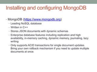 Installing and configuring MongoDB
• MongoDB (https://www.mongodb.org)
• Leading NoSQL database
• Written in C++
• Stores JSON documents with dynamic schemas
• Enterprise database features including replication and high
availability, in-memory caching, dynamic memory, journaling, lazy
writing
• Only supports ACID transactions for single document updates.
Bring your own rollback mechanism if you need to update multiple
documents at once.
 