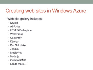 Creating web sites in Windows Azure
• Web site gallery includes:
• Drupal
• ASP.Net
• HTML5 Boilerplate
• WordPress
• CakePHP
• Django
• Dot Net Nuke
• Joomla
• MediaWiki
• Node.js
• Orchard CMS
• Loads more…
 