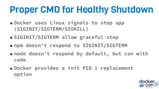Proper CMD for Healthy Shutdown
•Docker uses Linux signals to stop app
(SIGINIT/SIGTERM/SIGKILL)
•SIGINIT/SIGTERM allow graceful stop
•npm doesn't respond to SIGINIT/SIGTERM
•node doesn't respond by default, but can with
code
•Docker provides a init PID 1 replacement
option
 
