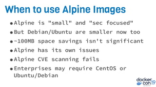 When to use Alpine Images
•Alpine is "small" and "sec focused"
•But Debian/Ubuntu are smaller now too
•~100MB space savings isn't significant
•Alpine has its own issues
•Alpine CVE scanning fails
•Enterprises may require CentOS or
Ubuntu/Debian
 