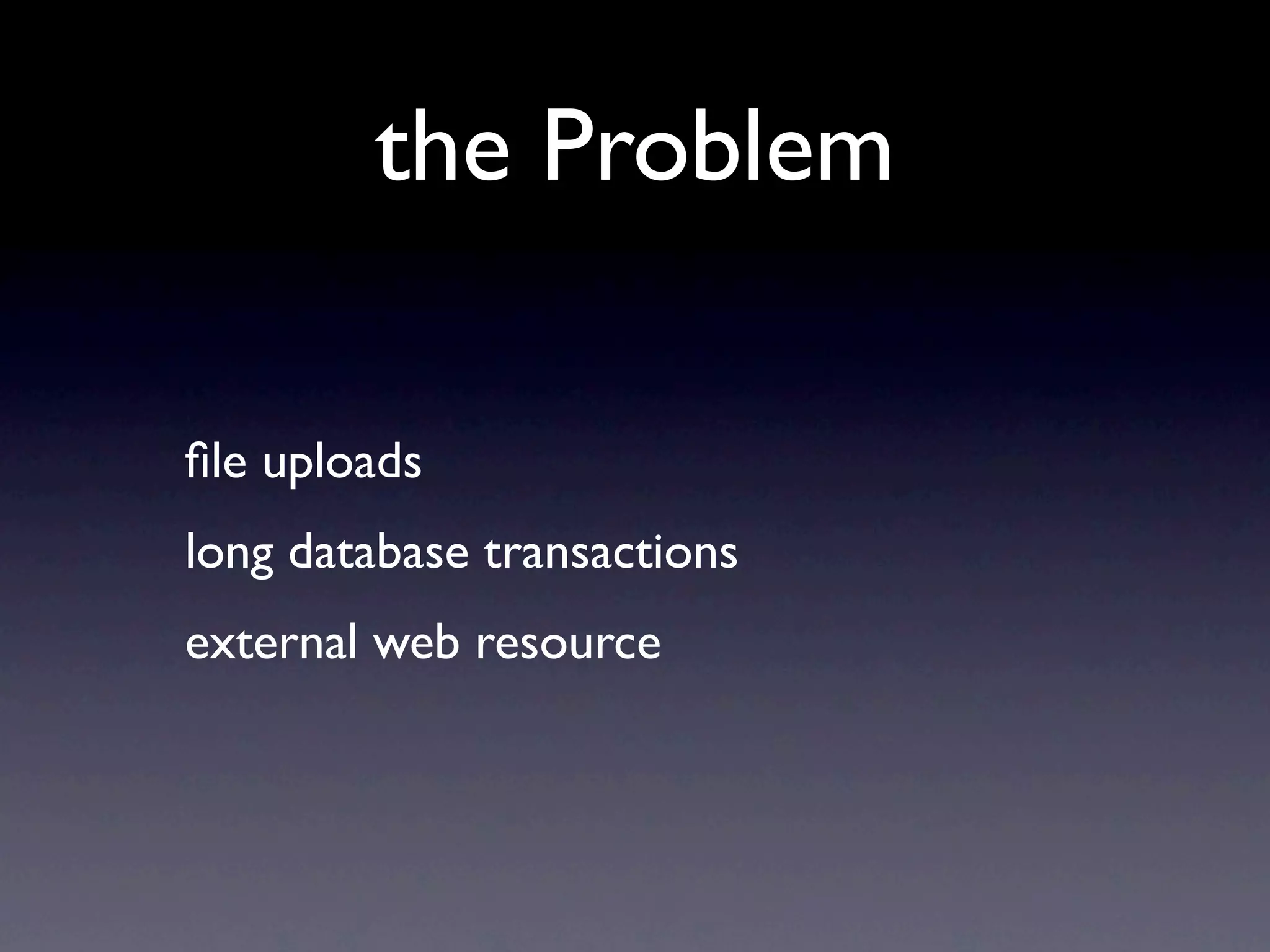 the Problem

ﬁle uploads
long database transactions
external web resource
 