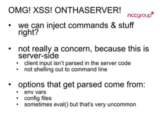 OMG! XSS! ONTHASERVER!
• we can inject commands & stuff
right?
• not really a concern, because this is
server-side
• client input isn’t parsed in the server code
• not shelling out to command line
• options that get parsed come from:
• env vars
• config files
• sometimes eval() but that’s very uncommon
 