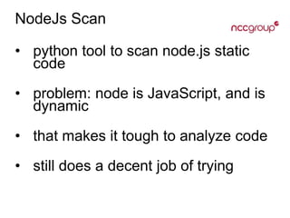 NodeJs Scan
• python tool to scan node.js static
code
• problem: node is JavaScript, and is
dynamic
• that makes it tough to analyze code
• still does a decent job of trying
 