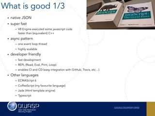 • native JSON
• super fast
– V8 Engine executed some javascript code  
faster than (equivalent) C++
• async pattern
– one event loop thread
– highly scalable
• developer friendly
– fast development
– REPL (Read, Eval, Print, Loop)
– enables CI and CD (easy integration with GitHub, Travis, etc…)
• Other languages
– ECMAScript 6
– CoffeeScript (my favourite language)
– Jade (Html template engine)
– Typescript
What is good 1/3
 
