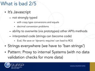 • It’s Javascript
– not strongly typed
• with crazy type conversions and equals
• decimal conversion problems
– ability to overwrite (via prototypes) other API’s methods
– interpreted code (strings can become code)
• Eval, file save or ‘dynamic requires’ can lead to RCE
• Strings everywhere (we have to ‘ban strings’)
• Pattern: Proxy to internal Systems (with no data
validation checks for more data)
What is bad 2/5
 