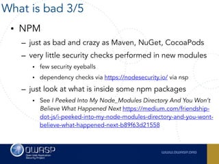 • NPM
– just as bad and crazy as Maven, NuGet, CocoaPods
– very little security checks performed in new modules
• few security eyeballs
• dependency checks via https://nodesecurity.io/ via nsp
– just look at what is inside some npm packages
• See I Peeked Into My Node_Modules Directory And You Won’t
Believe What Happened Next https://medium.com/friendship-
dot-js/i-peeked-into-my-node-modules-directory-and-you-wont-
believe-what-happened-next-b89f63d21558
What is bad 3/5
 