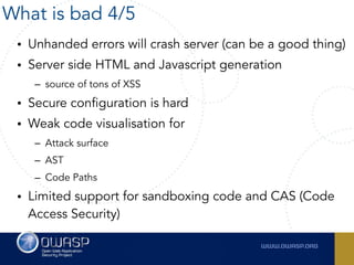 • Unhanded errors will crash server (can be a good thing)
• Server side HTML and Javascript generation
– source of tons of XSS
• Secure configuration is hard
• Weak code visualisation for
– Attack surface
– AST
– Code Paths
• Limited support for sandboxing code and CAS (Code
Access Security)
What is bad 4/5
 