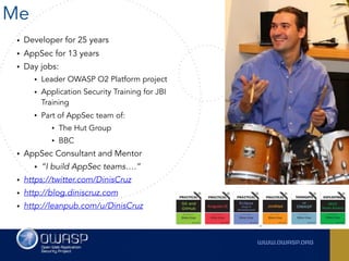 Me
• Developer for 25 years
• AppSec for 13 years
• Day jobs:
• Leader OWASP O2 Platform project
• Application Security Training for JBI
Training
• Part of AppSec team of:
• The Hut Group
• BBC
• AppSec Consultant and Mentor
• “I build AppSec teams….”
• https://twitter.com/DinisCruz
• http://blog.diniscruz.com
• http://leanpub.com/u/DinisCruz
 