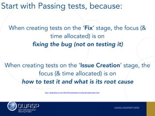 When creating tests on the ‘Fix’ stage, the focus (&
time allocated) is on  
fixing the bug (not on testing it)
When creating tests on the ‘Issue Creation’ stage, the
focus (& time allocated) is on  
how to test it and what is its root cause
http://blog.diniscruz.com/2016/09/presentation-turning-tdd-upside-down.html
Start with Passing tests, because:
 