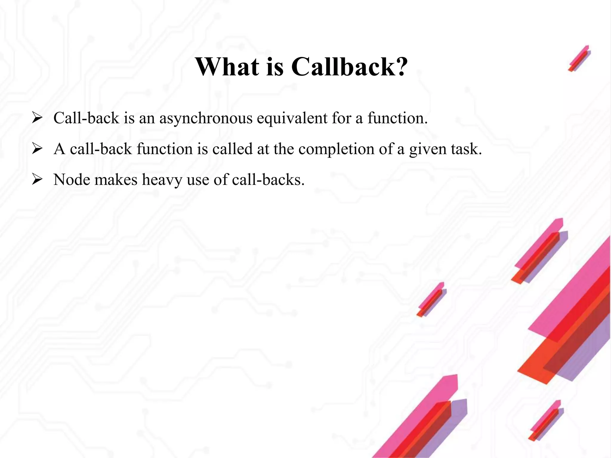 What is Callback?
 Call-back is an asynchronous equivalent for a function.
 A call-back function is called at the completion of a given task.
 Node makes heavy use of call-backs.
 