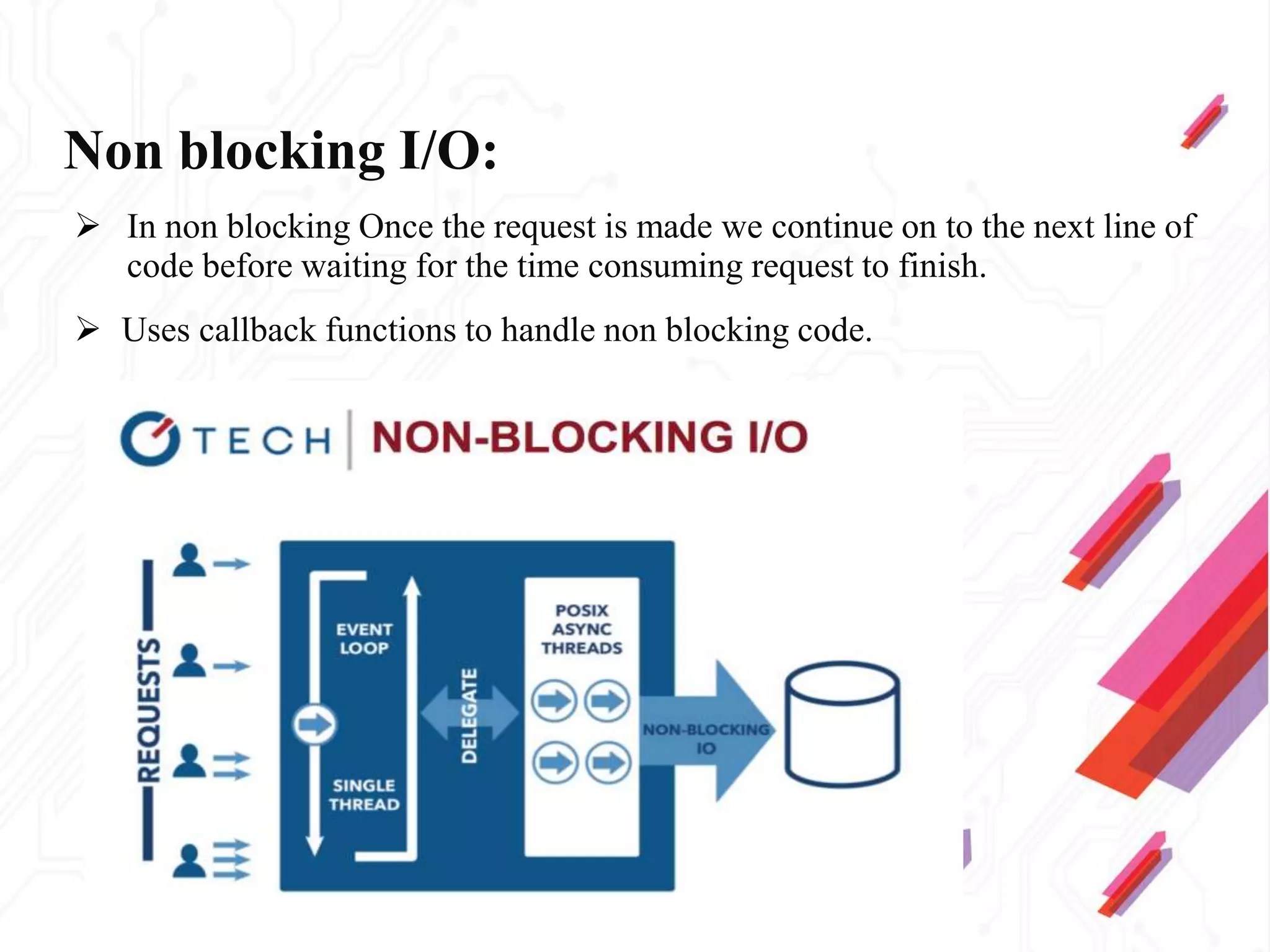Non blocking I/O:
 In non blocking Once the request is made we continue on to the next line of
code before waiting for the time consuming request to finish.
 Uses callback functions to handle non blocking code.
 