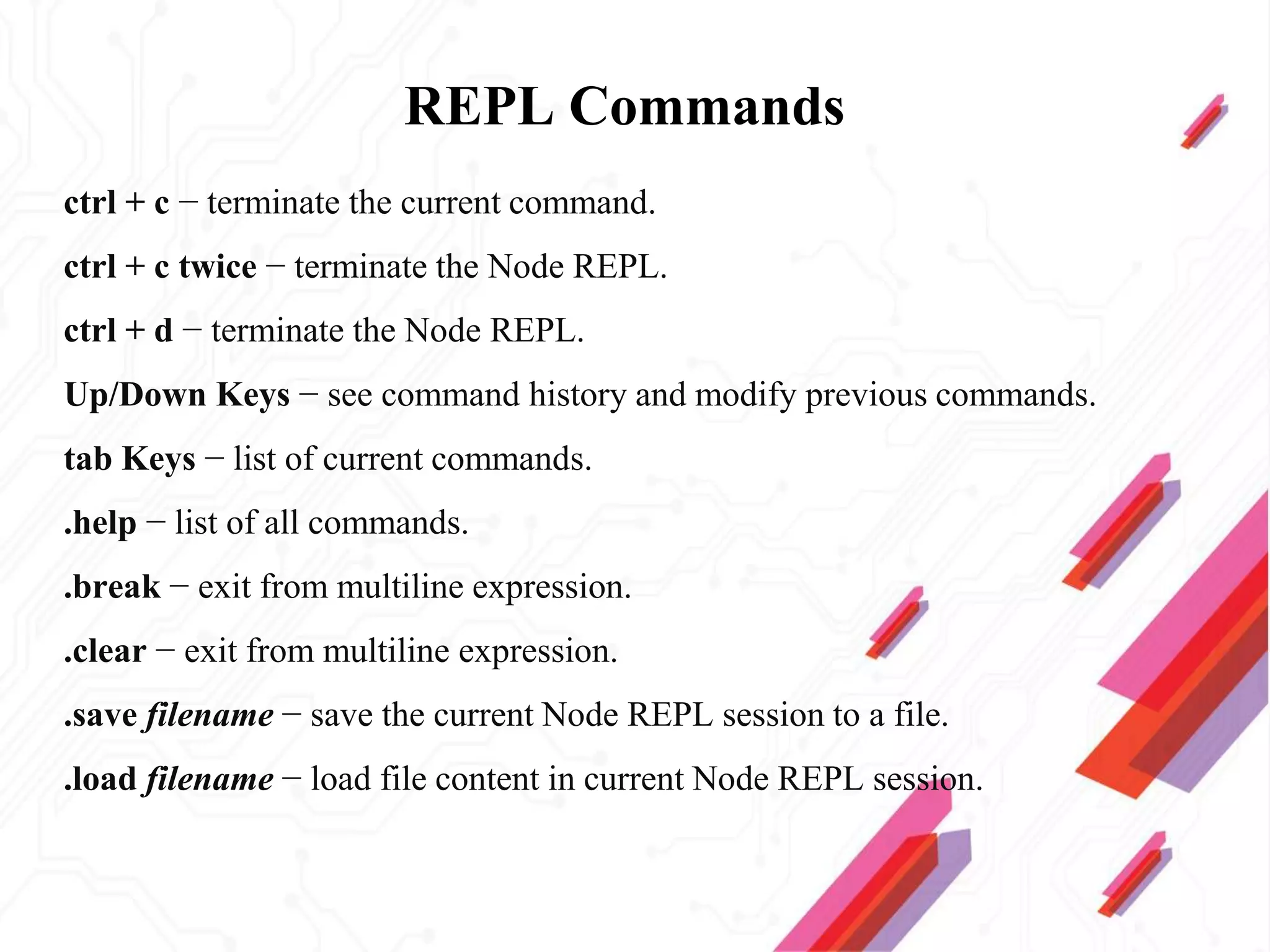 REPL Commands
ctrl + c − terminate the current command.
ctrl + c twice − terminate the Node REPL.
ctrl + d − terminate the Node REPL.
Up/Down Keys − see command history and modify previous commands.
tab Keys − list of current commands.
.help − list of all commands.
.break − exit from multiline expression.
.clear − exit from multiline expression.
.save filename − save the current Node REPL session to a file.
.load filename − load file content in current Node REPL session.
 