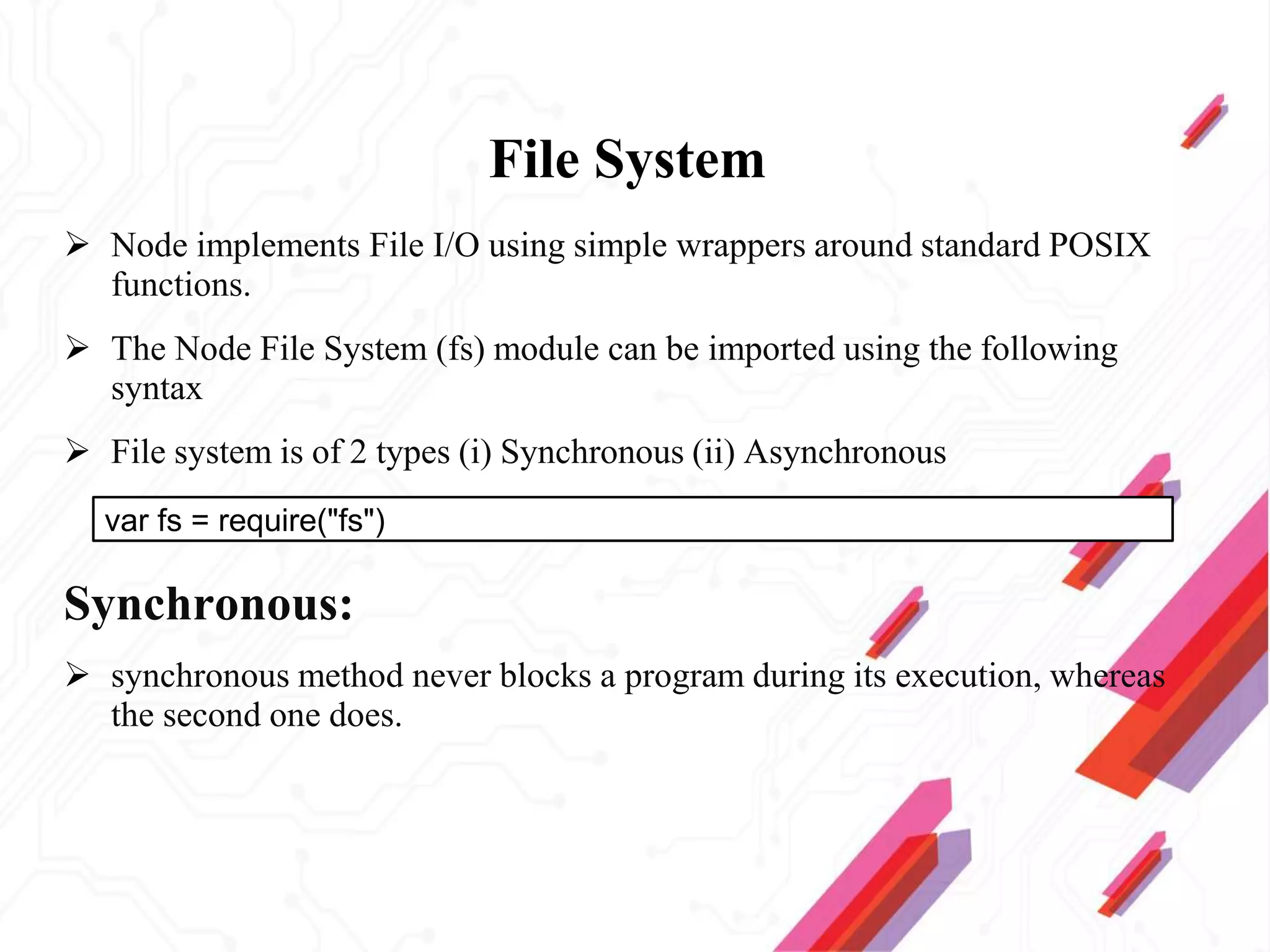 File System
 Node implements File I/O using simple wrappers around standard POSIX
functions.
 The Node File System (fs) module can be imported using the following
syntax
 File system is of 2 types (i) Synchronous (ii) Asynchronous
Synchronous:
 synchronous method never blocks a program during its execution, whereas
the second one does.
var fs = require("fs")
 