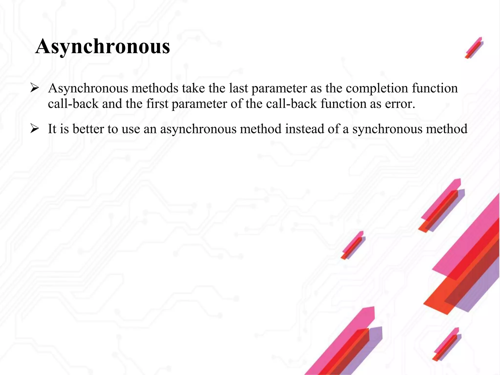 Asynchronous
 Asynchronous methods take the last parameter as the completion function
call-back and the first parameter of the call-back function as error.
 It is better to use an asynchronous method instead of a synchronous method
 