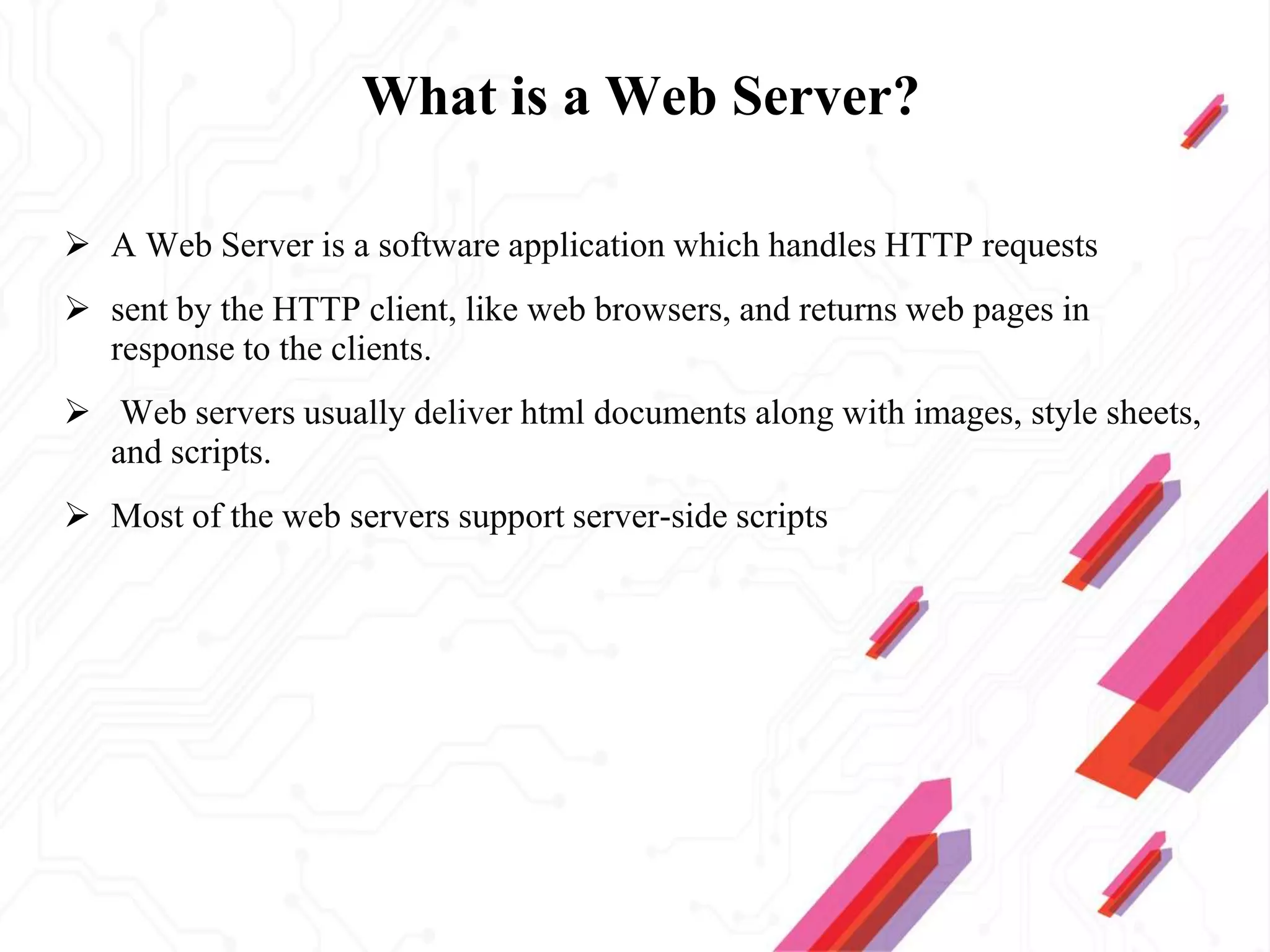 What is a Web Server?
 A Web Server is a software application which handles HTTP requests
 sent by the HTTP client, like web browsers, and returns web pages in
response to the clients.
 Web servers usually deliver html documents along with images, style sheets,
and scripts.
 Most of the web servers support server-side scripts
 