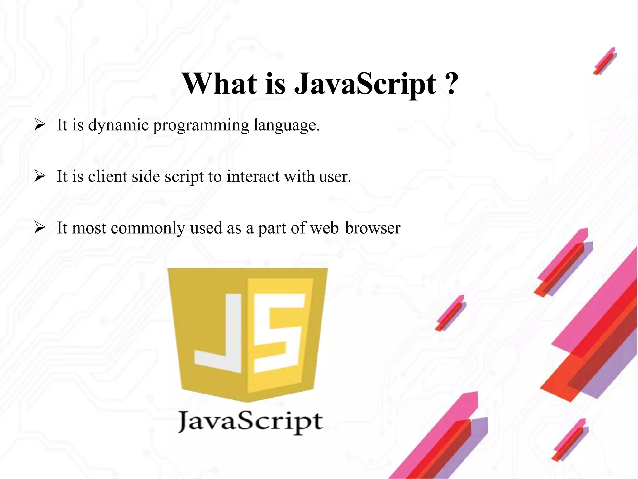 What is JavaScript ?
 It is dynamic programming language.
 It is client side script to interact with user.
 It most commonly used as a part of web browser
 