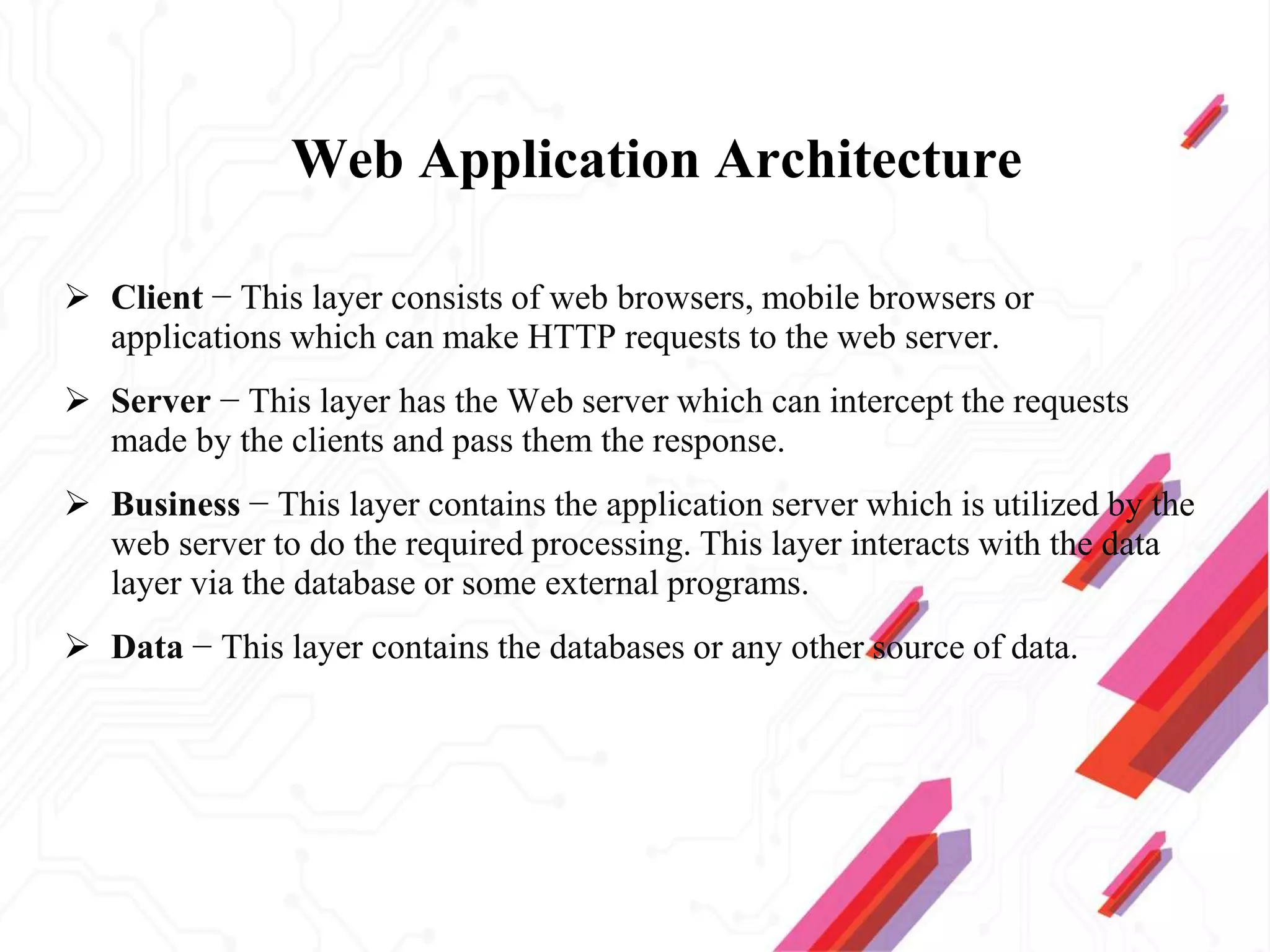 Web Application Architecture
 Client − This layer consists of web browsers, mobile browsers or
applications which can make HTTP requests to the web server.
 Server − This layer has the Web server which can intercept the requests
made by the clients and pass them the response.
 Business − This layer contains the application server which is utilized by the
web server to do the required processing. This layer interacts with the data
layer via the database or some external programs.
 Data − This layer contains the databases or any other source of data.
 