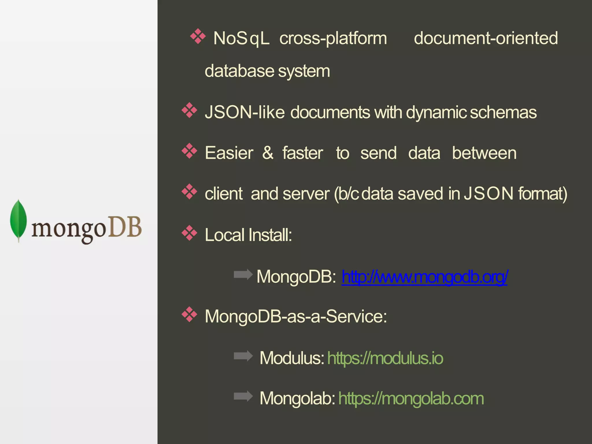 ❖ NoSqL cross-platform document-oriented
database system
❖ JSON-like documents with dynamicschemas
❖ Easier & faster to send data between
❖ client and server (b/cdata saved in JSON format)
❖ Local Install:
➡MongoDB: http://www.mongodb.org/
❖ MongoDB-as-a-Service:
➡ Modulus:https://modulus.io
➡ Mongolab:https://mongolab.com
 