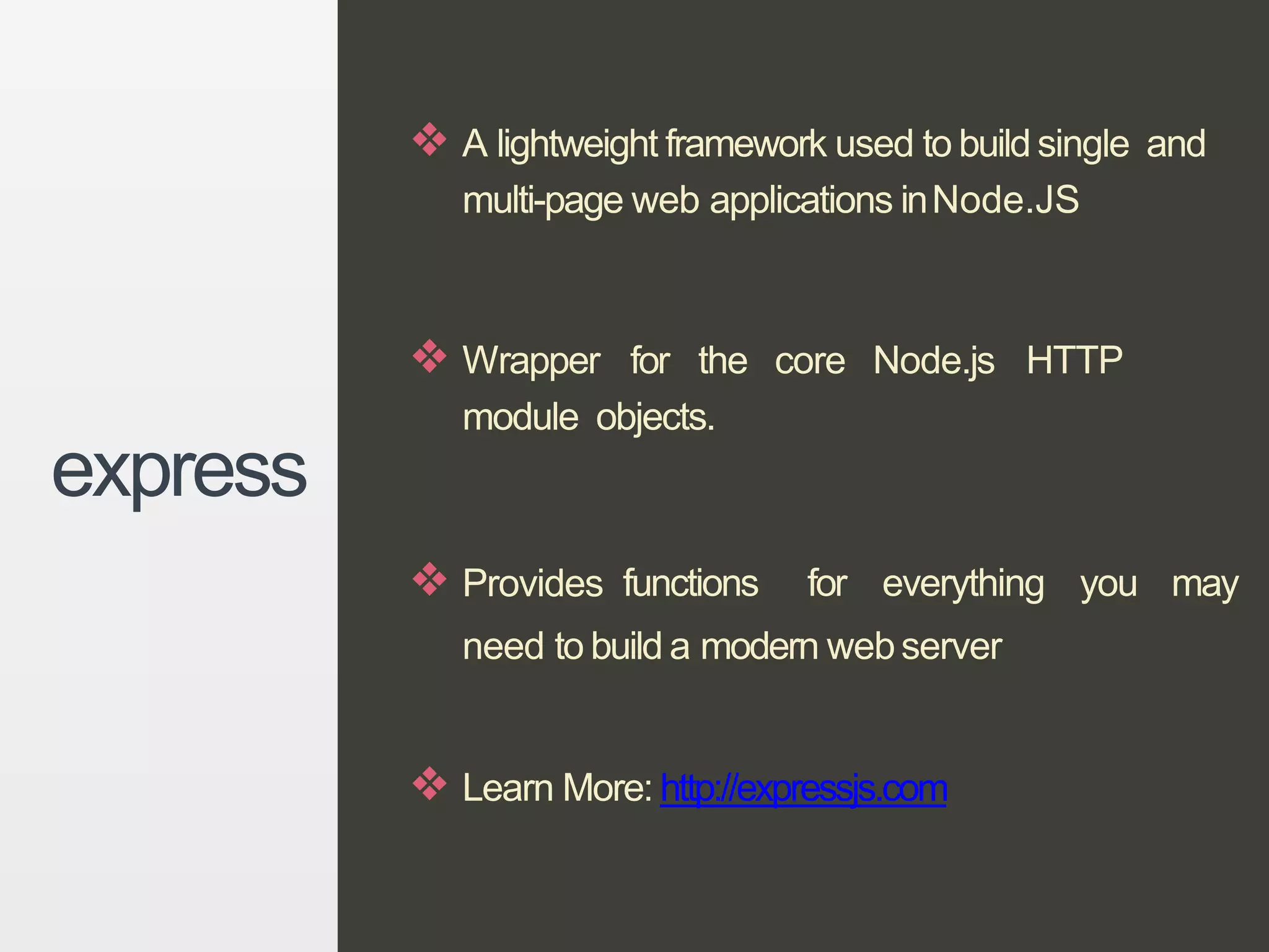 ❖ A lightweight framework used to build single and
multi-page web applications inNode.JS
❖ Wrapper for the core Node.js HTTP
module objects.
❖ Provides functions for everything you may
need to build a modern webserver
❖ Learn More: http://expressjs.com
express
 