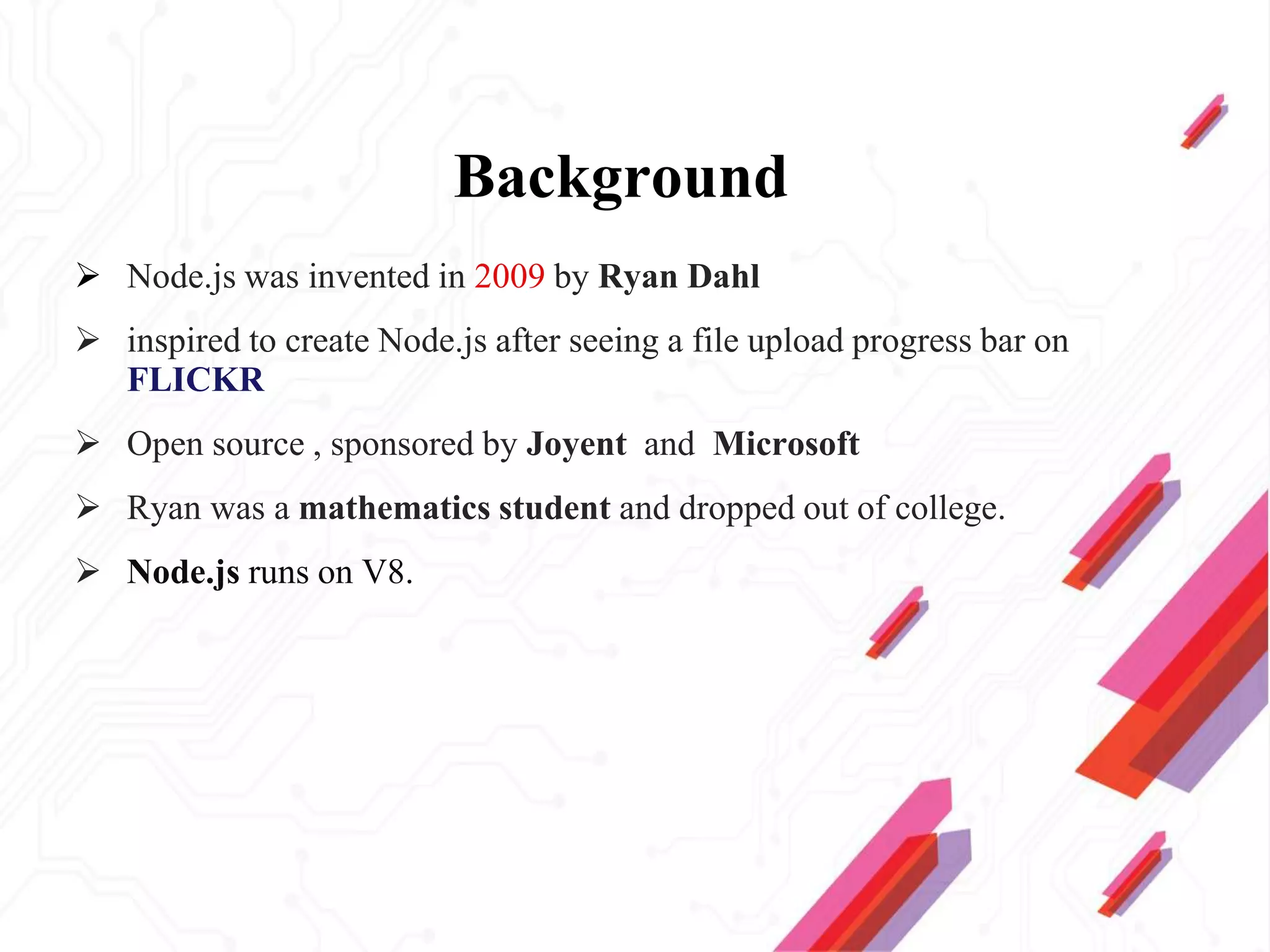 Background
 Node.js was invented in 2009 by Ryan Dahl
 inspired to create Node.js after seeing a file upload progress bar on
FLICKR
 Open source , sponsored by Joyent and Microsoft
 Ryan was a mathematics student and dropped out of college.
 Node.js runs on V8.
 