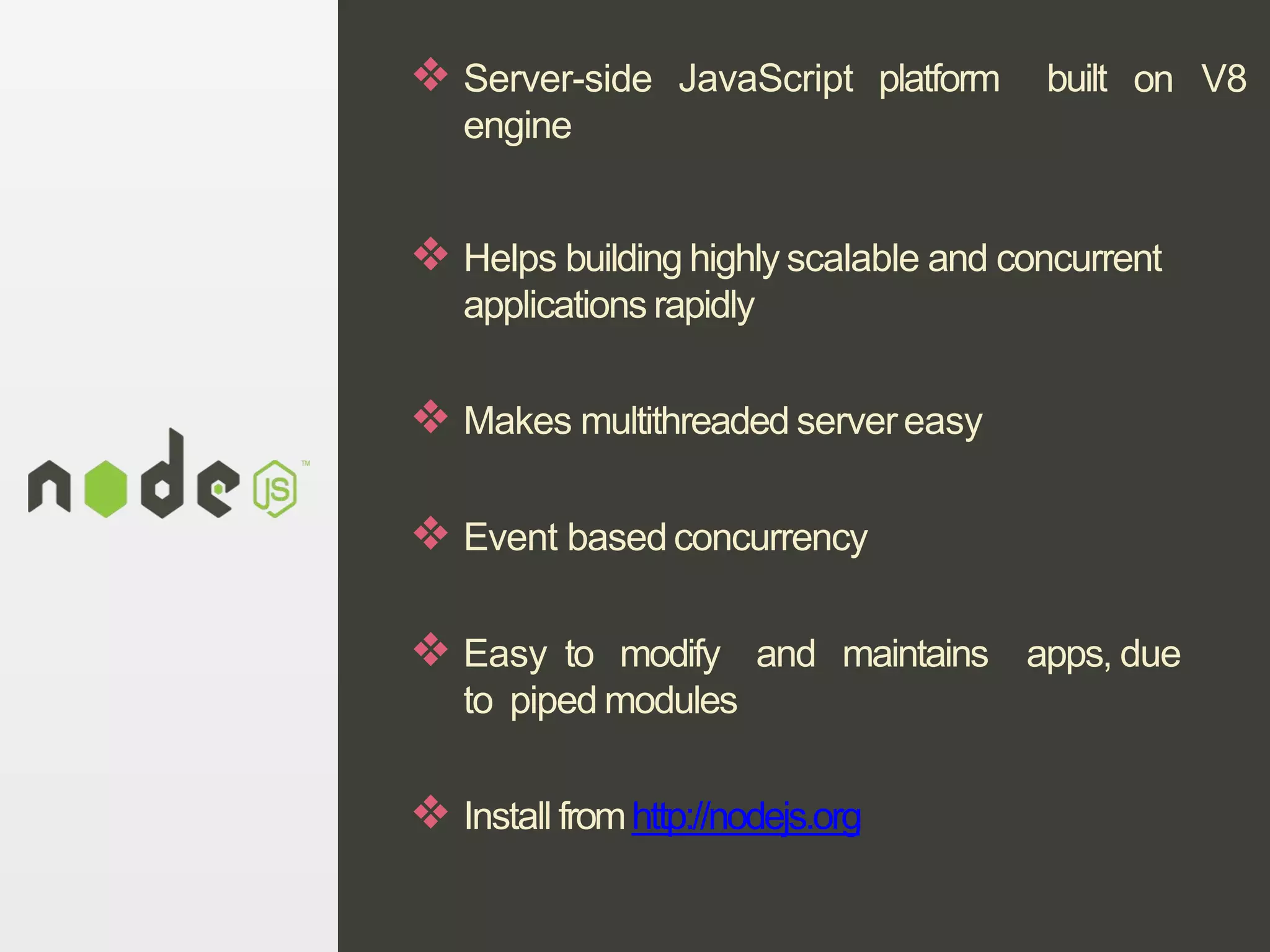 JavaScript platform built on V8❖ Server-side
engine
❖ Helps building highly scalable and concurrent
applications rapidly
❖ Makes multithreaded servereasy
❖ Event based concurrency
❖ Easy to modify and maintains apps, due
to piped modules
❖ Install fromhttp://nodejs.org
 