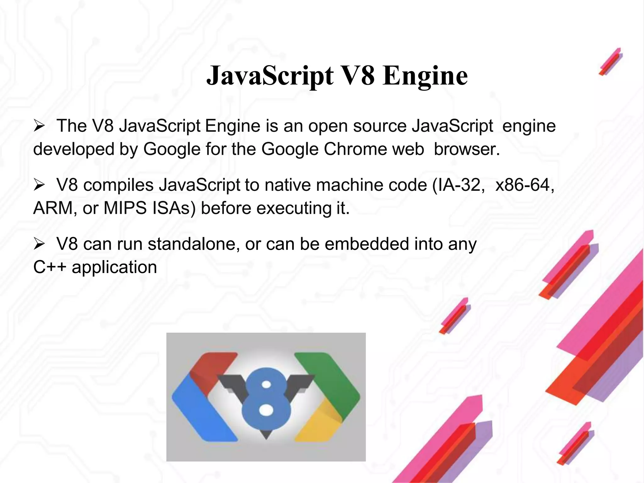 JavaScript V8 Engine
 The V8 JavaScript Engine is an open source JavaScript engine
developed by Google for the Google Chrome web browser.
 V8 compiles JavaScript to native machine code (IA-32, x86-64,
ARM, or MIPS ISAs) before executing it.
 V8 can run standalone, or can be embedded into any
C++ application
 