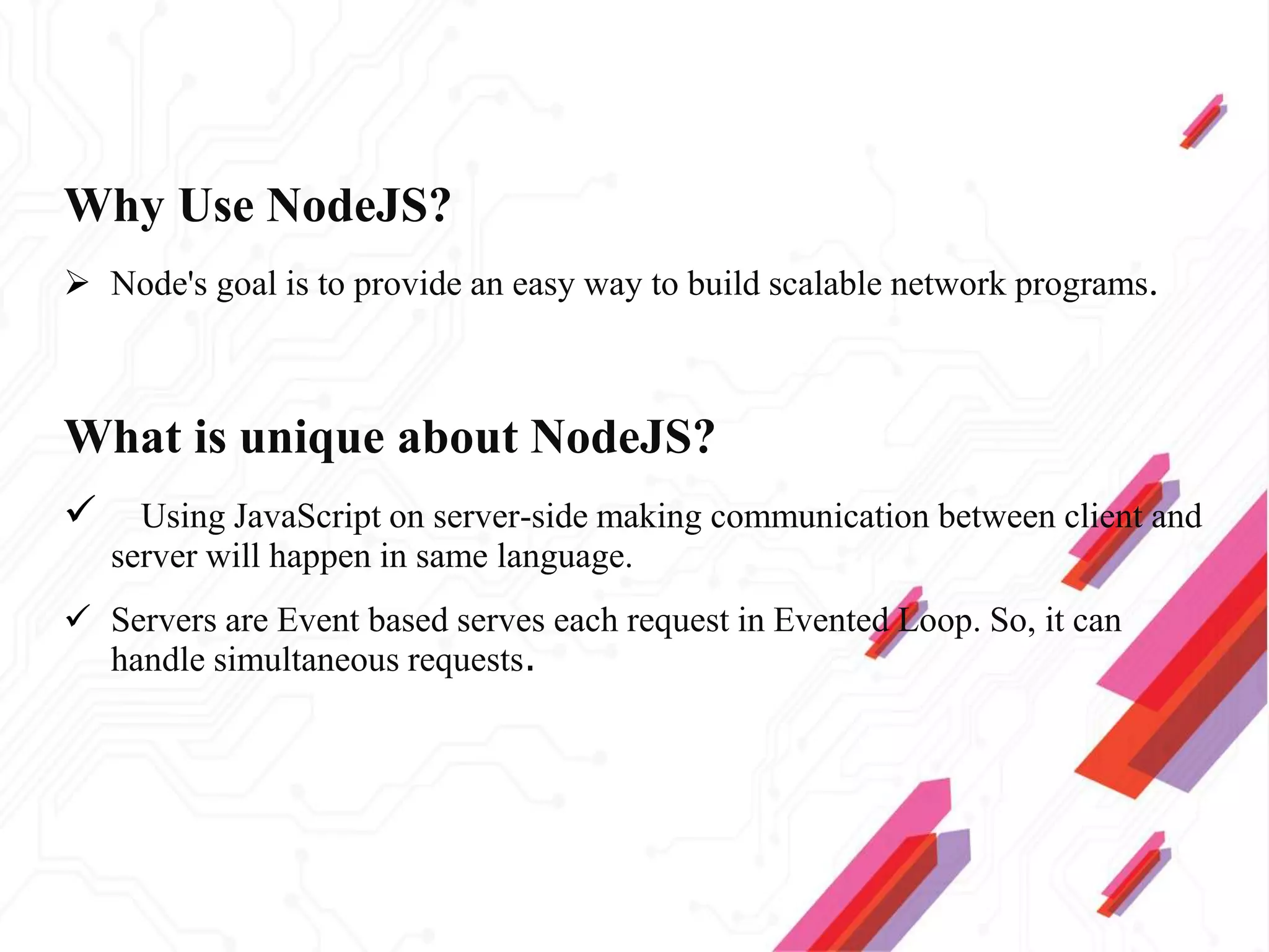 Why Use NodeJS?
 Node's goal is to provide an easy way to build scalable network programs.
What is unique about NodeJS?
 Using JavaScript on server-side making communication between client and
server will happen in same language.
 Servers are Event based serves each request in Evented Loop. So, it can
handle simultaneous requests.
 