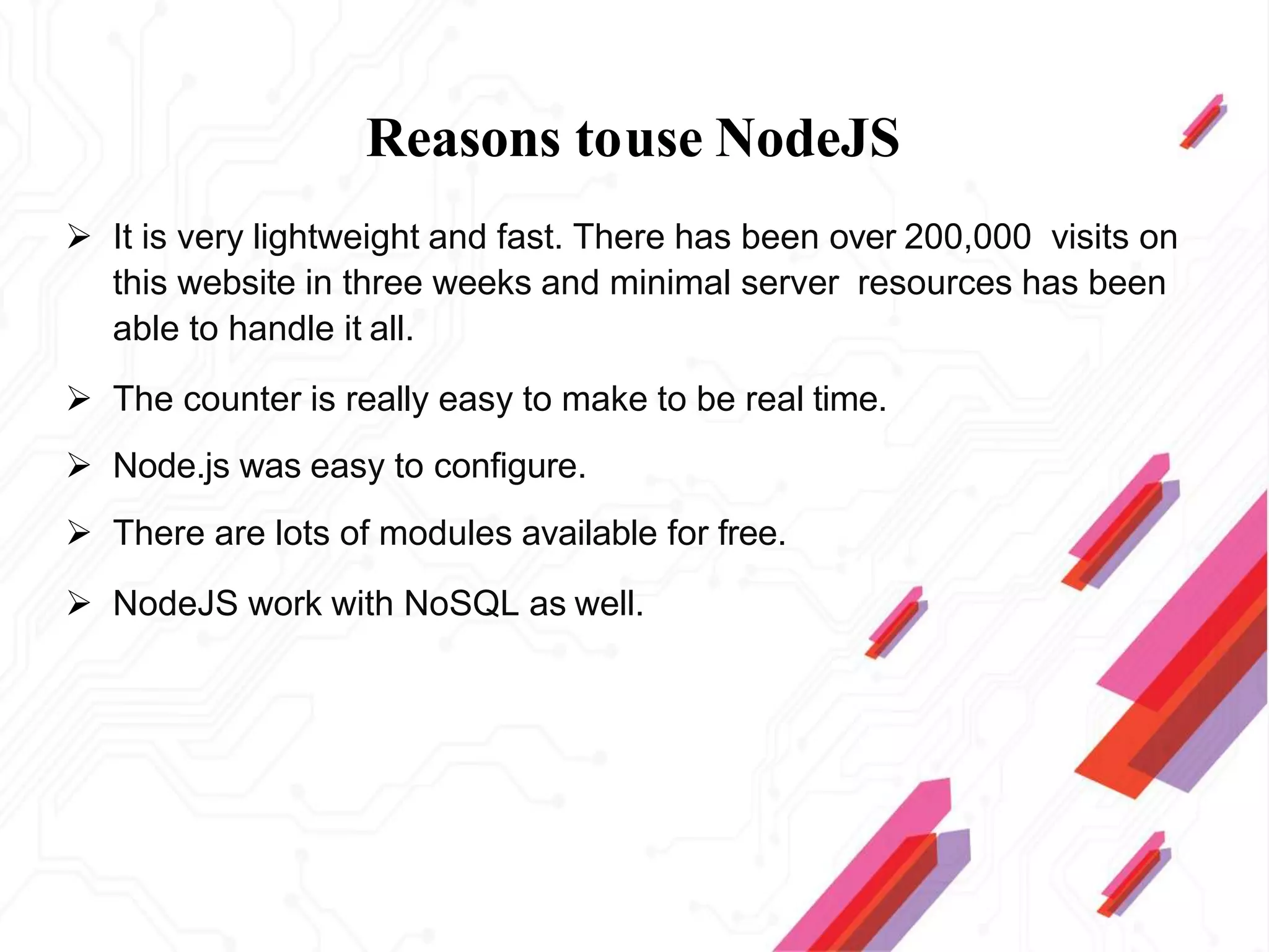 Reasons touse NodeJS
 It is very lightweight and fast. There has been over 200,000 visits on
this website in three weeks and minimal server resources has been
able to handle it all.
 The counter is really easy to make to be real time.
 Node.js was easy to configure.
 There are lots of modules available for free.
 NodeJS work with NoSQL as well.
 