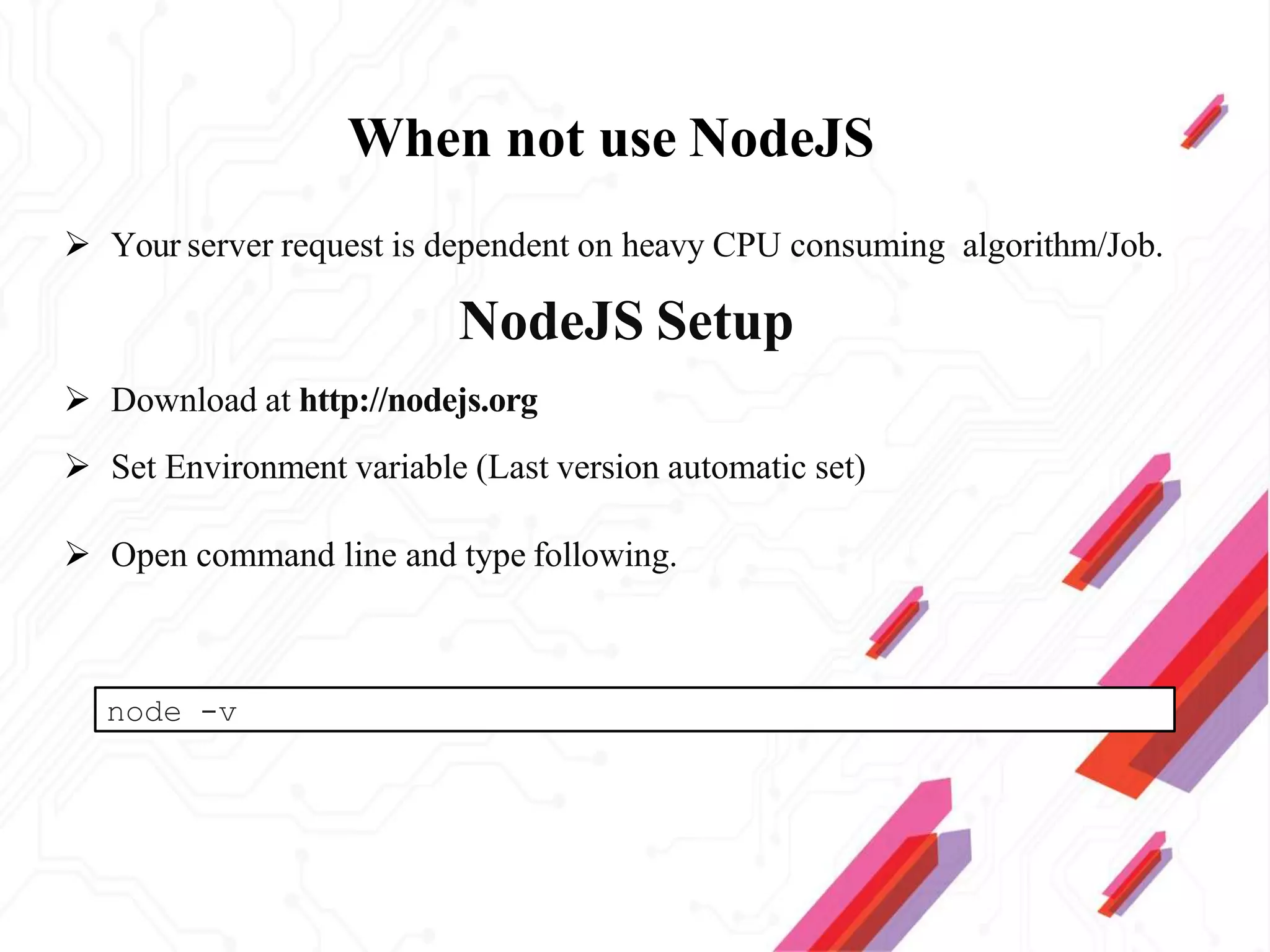 When not use NodeJS
 Your server request is dependent on heavy CPU consuming algorithm/Job.
NodeJS Setup
 Download at http://nodejs.org
 Set Environment variable (Last version automatic set)
 Open command line and type following.
node -v
 