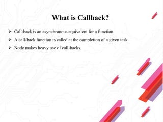 What is Callback?
 Call-back is an asynchronous equivalent for a function.
 A call-back function is called at the completion of a given task.
 Node makes heavy use of call-backs.
 