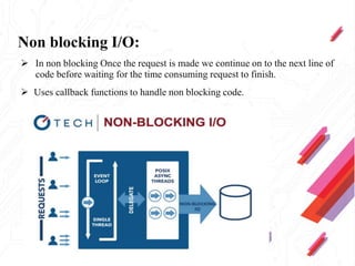 Non blocking I/O:
 In non blocking Once the request is made we continue on to the next line of
code before waiting for the time consuming request to finish.
 Uses callback functions to handle non blocking code.
 