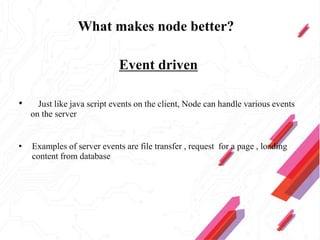 What makes node better?
Event driven
• Just like java script events on the client, Node can handle various events
on the server
• Examples of server events are file transfer , request for a page , loading
content from database
 