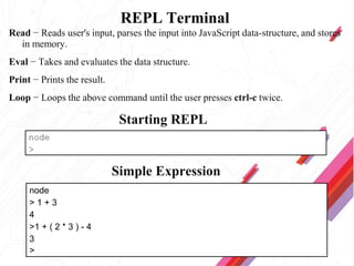 REPL Terminal
Read − Reads user's input, parses the input into JavaScript data-structure, and stores
in memory.
Eval − Takes and evaluates the data structure.
Print − Prints the result.
Loop − Loops the above command until the user presses ctrl-c twice.
Starting REPL
Simple Expression
node
>
node
> 1 + 3
4
>1 + ( 2 * 3 ) - 4
3
>
 