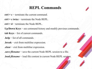REPL Commands
ctrl + c − terminate the current command.
ctrl + c twice − terminate the Node REPL.
ctrl + d − terminate the Node REPL.
Up/Down Keys − see command history and modify previous commands.
tab Keys − list of current commands.
.help − list of all commands.
.break − exit from multiline expression.
.clear − exit from multiline expression.
.save filename − save the current Node REPL session to a file.
.load filename − load file content in current Node REPL session.
 