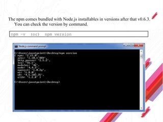 The npm comes bundled with Node.js installables in versions after that v0.6.3.
You can check the version by command.
npm –v (or) npm version
 
